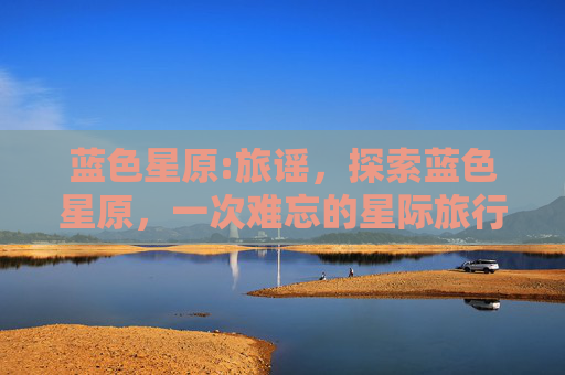 蓝色星原:旅谣,探索蓝色星原,一次难忘的星际旅行 蓝色星原:旅谣,探索蓝色星原,一次难忘的星际旅行