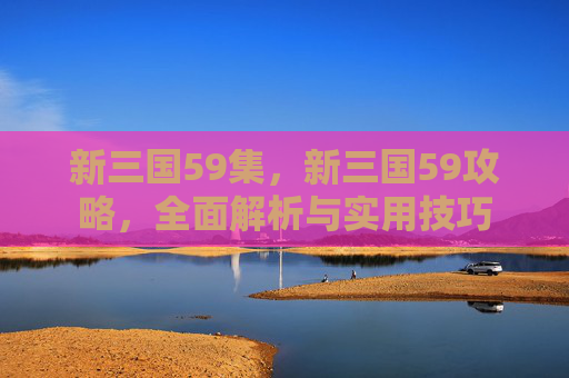 新三国59集,新三国59攻略,全面解析与实用技巧 新三国59集,新三国59攻略,全面解析与实用技巧