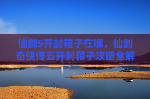 仙剑5开封箱子在哪，仙剑奇侠传五开封箱子攻略全解析