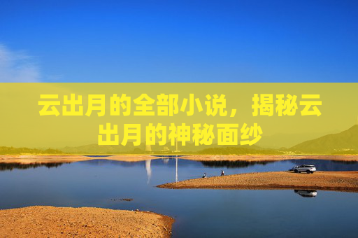 云出月的全部小说,揭秘云出月的神秘面纱 云出月的全部小说,揭秘云出月的神秘面纱