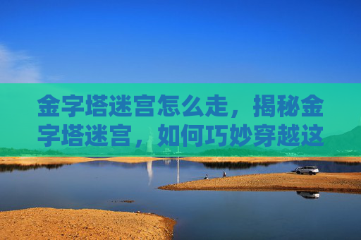 金字塔迷宫怎么走,揭秘金字塔迷宫,如何巧妙穿越这座古老建筑的迷阵 金字塔迷宫怎么走,揭秘金字塔迷宫,如何巧妙穿越这座古老建筑的迷阵