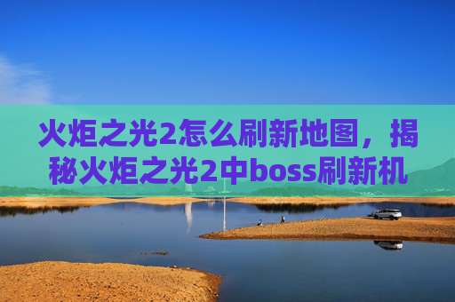火炬之光2怎么刷新地图，揭秘火炬之光2中boss刷新机制的终极攻略