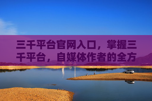 三千平台官网入口,掌握三千平台,自媒体作者的全方位攻略 三千平台官网入口,掌握三千平台,自媒体作者的全方位攻略