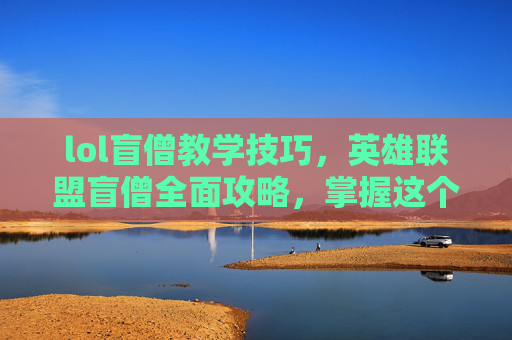 lol盲僧教学技巧,英雄联盟盲僧全面攻略,掌握这个英雄的精髓,成为场上的主宰! lol盲僧教学技巧,英雄联盟盲僧全面攻略,掌握这个英雄的精髓,成为场上的主宰!