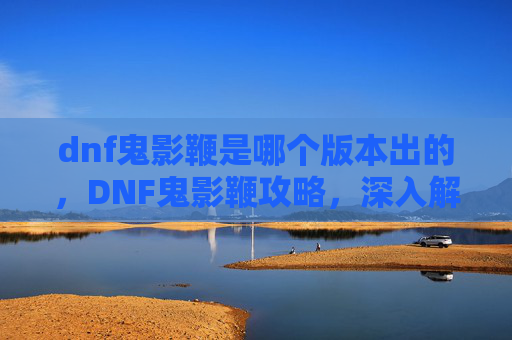 dnf鬼影鞭是哪个版本出的，DNF鬼影鞭攻略，深入解析与实用技巧