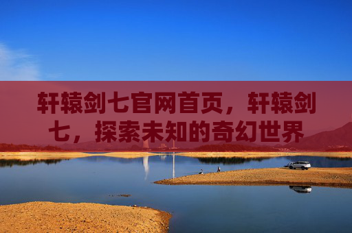 轩辕剑七官网首页，轩辕剑七，探索未知的奇幻世界