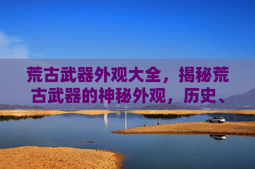 荒古武器外观大全，揭秘荒古武器的神秘外观，历史、设计与收藏价值