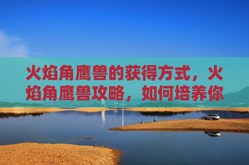 火焰角鹰兽的获得方式，火焰角鹰兽攻略，如何培养你的火系宠物，成为竞技场上的英雄！