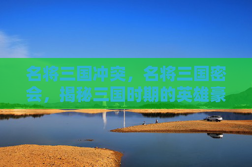 名将三国冲突,名将三国密会,揭秘三国时期的英雄豪杰与神秘事件 名将三国冲突,名将三国密会,揭秘三国时期的英雄豪杰与神秘事件