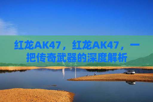 红龙AK47，红龙AK47，一把传奇武器的深度解析