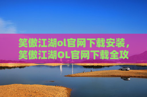 笑傲江湖ol官网下载安装，笑傲江湖OL官网下载全攻略