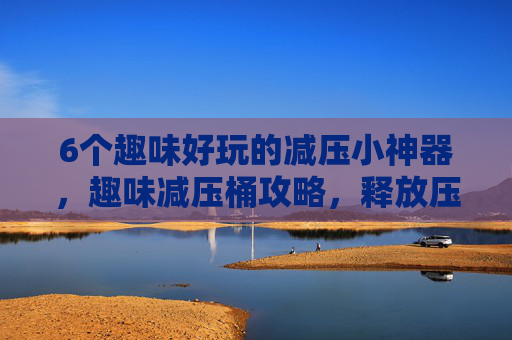 6个趣味好玩的减压小神器,趣味减压桶攻略,释放压力,享受生活 6个趣味好玩的减压小神器,趣味减压桶攻略,释放压力,享受生活