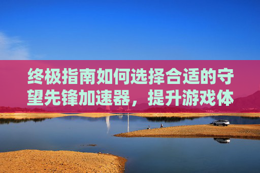 终极指南如何选择合适的守望先锋加速器，提升游戏体验