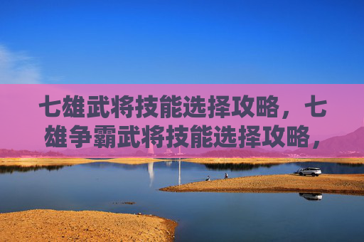 七雄武将技能选择攻略,七雄争霸武将技能选择攻略,如何打造最强武将阵容? 七雄武将技能选择攻略,七雄争霸武将技能选择攻略,如何打造最强武将阵容?