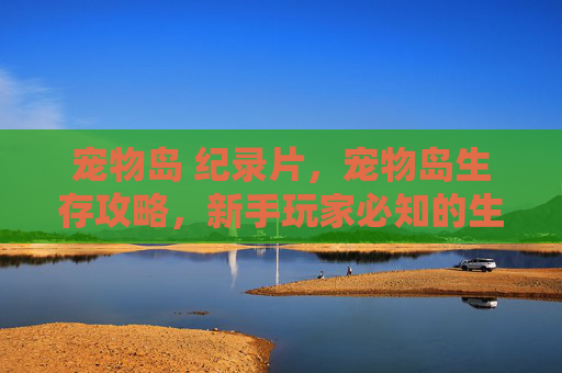 宠物岛 纪录片,宠物岛生存攻略,新手玩家必知的生存技巧 宠物岛 纪录片,宠物岛生存攻略,新手玩家必知的生存技巧