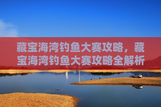 藏宝海湾钓鱼大赛攻略,藏宝海湾钓鱼大赛攻略全解析 藏宝海湾钓鱼大赛攻略,藏宝海湾钓鱼大赛攻略全解析