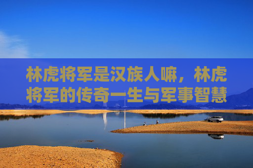 林虎将军是汉族人嘛，林虎将军的传奇一生与军事智慧