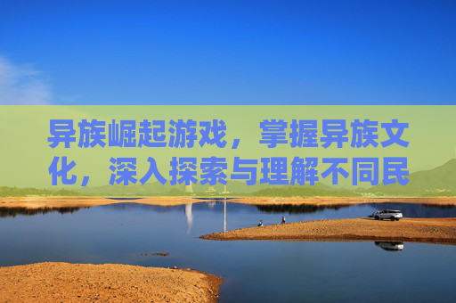 异族崛起游戏，掌握异族文化，深入探索与理解不同民族的风俗习惯