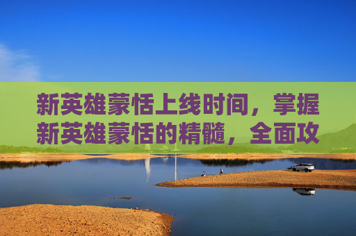 新英雄蒙恬上线时间,掌握新英雄蒙恬的精髓,全面攻略指南 新英雄蒙恬上线时间,掌握新英雄蒙恬的精髓,全面攻略指南
