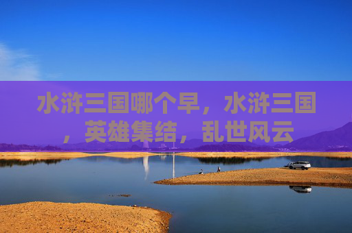水浒三国哪个早,水浒三国,英雄集结,乱世风云 水浒三国哪个早,水浒三国,英雄集结,乱世风云