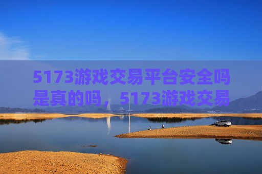 5173游戏交易平台安全吗是真的吗，5173游戏交易平台安全评估攻略