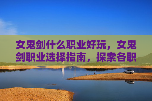 女鬼剑什么职业好玩，女鬼剑职业选择指南，探索各职业的优劣与适用场景