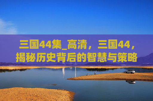 三国44集_高清,三国44,揭秘历史背后的智慧与策略 三国44集_高清,三国44,揭秘历史背后的智慧与策略