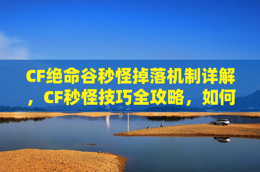 CF绝命谷秒怪掉落机制详解,CF秒怪技巧全攻略,如何快速击败敌人? CF绝命谷秒怪掉落机制详解,CF秒怪技巧全攻略,如何快速击败敌人?