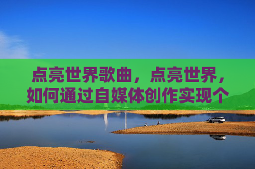 点亮世界歌曲,点亮世界,如何通过自媒体创作实现个人价值与影响力 点亮世界歌曲,点亮世界,如何通过自媒体创作实现个人价值与影响力