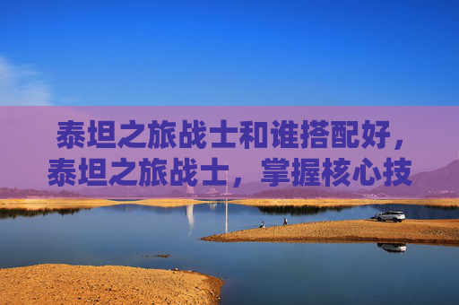 泰坦之旅战士和谁搭配好，泰坦之旅战士，掌握核心技能与策略，成为游戏中的不败之王