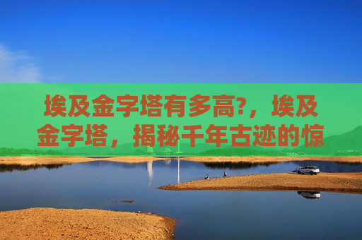 埃及金字塔有多高?，埃及金字塔，揭秘千年古迹的惊人高度