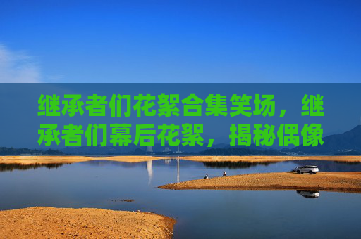 继承者们花絮合集笑场，继承者们幕后花絮，揭秘偶像剧的制作幕后