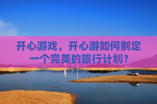 开心游戏,开心游如何制定一个完美的旅行计划? 开心游戏,开心游如何制定一个完美的旅行计划?