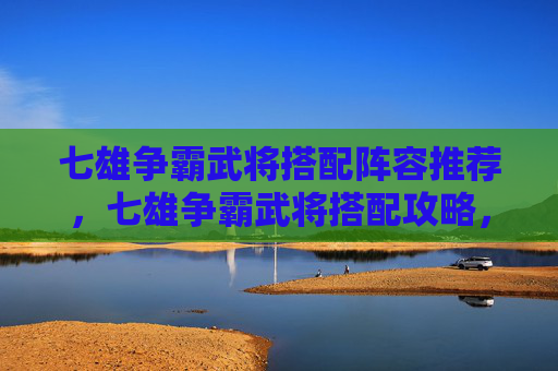 七雄争霸武将搭配阵容推荐，七雄争霸武将搭配攻略，如何打造最强阵容？