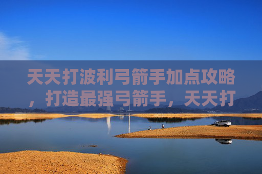 天天打波利弓箭手加点攻略，打造最强弓箭手，天天打波利中弓箭手加点攻略