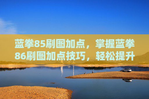 蓝拳85刷图加点，掌握蓝拳86刷图加点技巧，轻松提升刷图效率