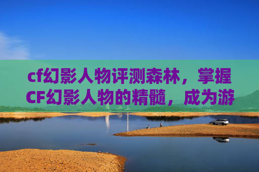 cf幻影人物评测森林，掌握CF幻影人物的精髓，成为游戏中的隐形高手