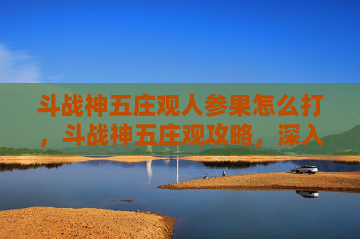 斗战神五庄观人参果怎么打,斗战神五庄观攻略,深入探索与完美解锁 斗战神五庄观人参果怎么打,斗战神五庄观攻略,深入探索与完美解锁