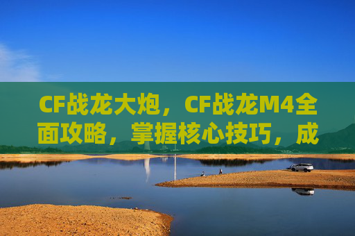 CF战龙大炮，CF战龙M4全面攻略，掌握核心技巧，成为战场之王