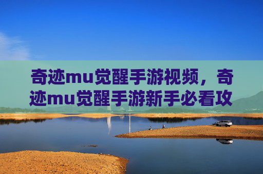 奇迹mu觉醒手游视频，奇迹mu觉醒手游新手必看攻略，从入门到精通的全面指南