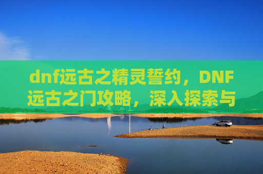 dnf远古之精灵誓约,DNF远古之门攻略,深入探索与策略指南 dnf远古之精灵誓约,DNF远古之门攻略,深入探索与策略指南