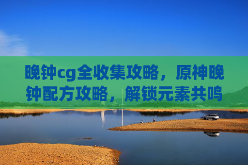 晚钟cg全收集攻略,原神晚钟配方攻略,解锁元素共鸣,提升战斗效率 晚钟cg全收集攻略,原神晚钟配方攻略,解锁元素共鸣,提升战斗效率