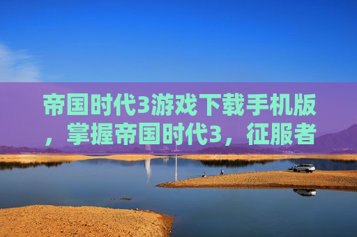 帝国时代3游戏下载手机版，掌握帝国时代3，征服者之路，成为真正的历史征服者