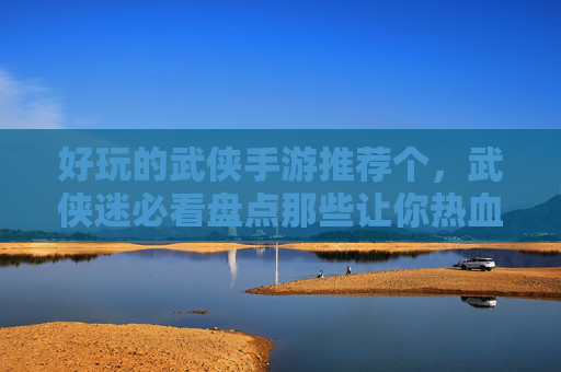 好玩的武侠手游推荐个，武侠迷必看盘点那些让你热血沸腾的武侠手游！