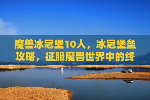 魔兽冰冠堡10人,冰冠堡垒攻略,征服魔兽世界中的终极挑战 魔兽冰冠堡10人,冰冠堡垒攻略,征服魔兽世界中的终极挑战