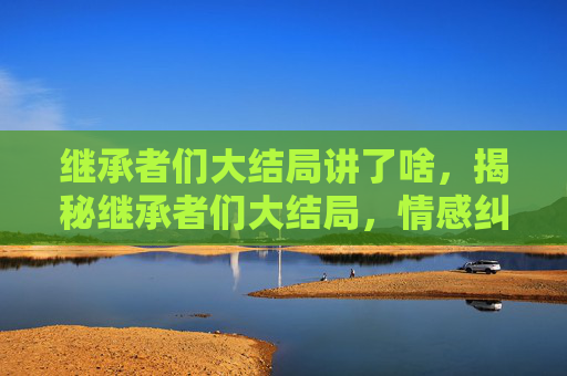 继承者们大结局讲了啥，揭秘继承者们大结局，情感纠葛与家族命运的终极解答