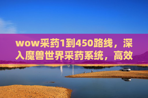 wow采药1到450路线,深入魔兽世界采药系统,高效采集与资源管理指南 wow采药1到450路线,深入魔兽世界采药系统,高效采集与资源管理指南
