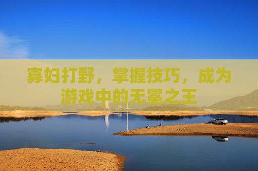 寡妇打野，掌握技巧，成为游戏中的无冕之王