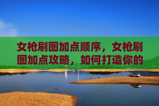 女枪刷图加点顺序,女枪刷图加点攻略,如何打造你的专属战斗伙伴 女枪刷图加点顺序,女枪刷图加点攻略,如何打造你的专属战斗伙伴