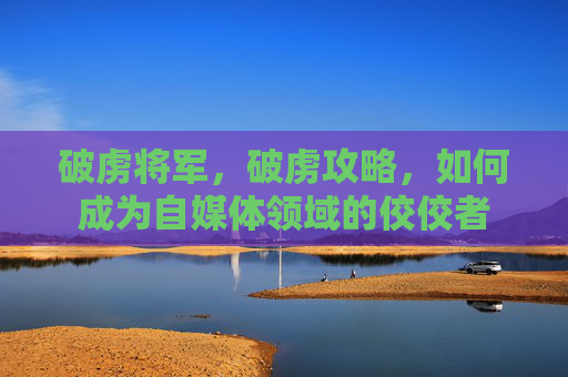 破虏将军，破虏攻略，如何成为自媒体领域的佼佼者